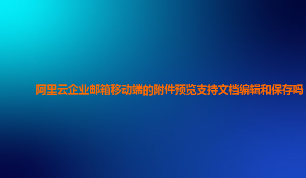 阿里云企业邮箱移动端的附件预览支持文档编辑和保存吗？