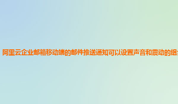 阿里云企业邮箱移动端的邮件推送通知可以设置声音和震动的组合模式吗？