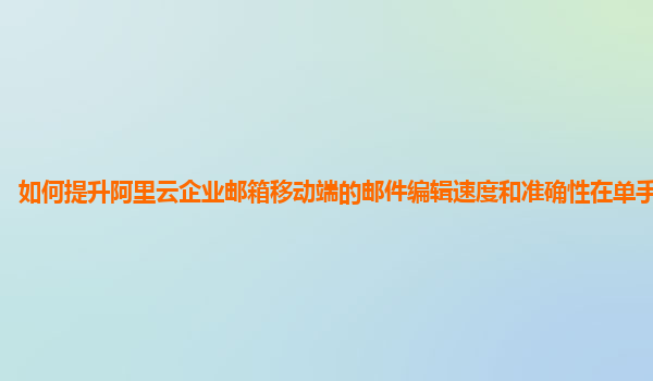 如何提升阿里云企业邮箱移动端的邮件编辑速度和准确性在单手操作时？