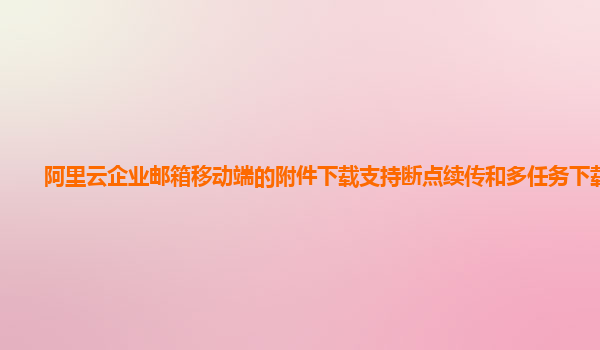 阿里云企业邮箱移动端的附件下载支持断点续传和多任务下载吗？