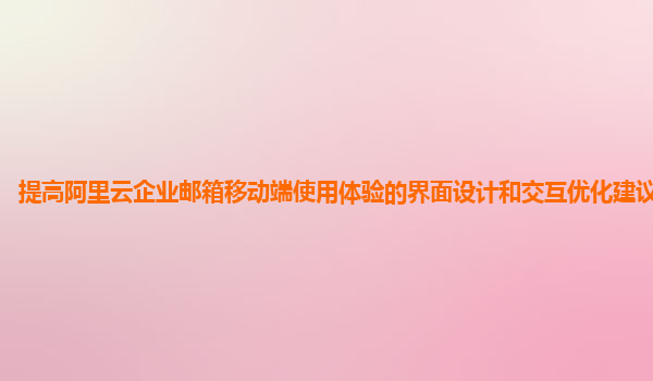 提高阿里云企业邮箱移动端使用体验的界面设计和交互优化建议及案例？