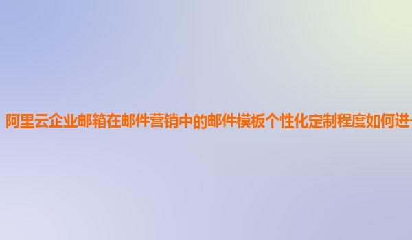 阿里云企业邮箱在邮件营销中的邮件模板个性化定制程度如何进一步提高？