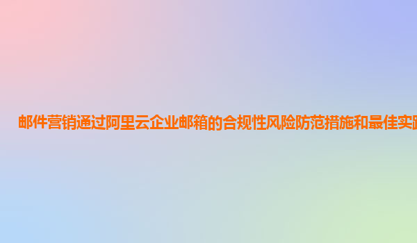 邮件营销通过阿里云企业邮箱的合规性风险防范措施和最佳实践案例？