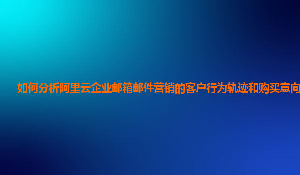 如何分析阿里云企业邮箱邮件营销的客户行为轨迹和购买意向预测？