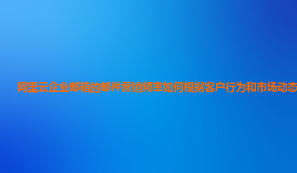 阿里云企业邮箱的邮件营销频率如何根据客户行为和市场动态调整？