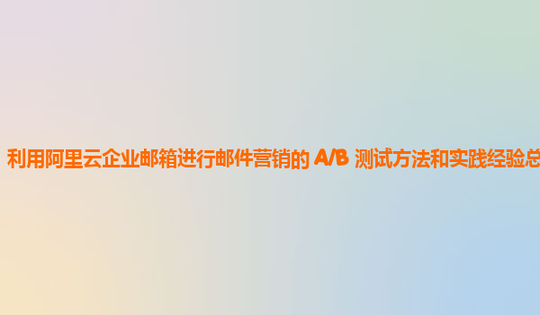 利用阿里云企业邮箱进行邮件营销的 A/B 测试方法和实践经验总结？