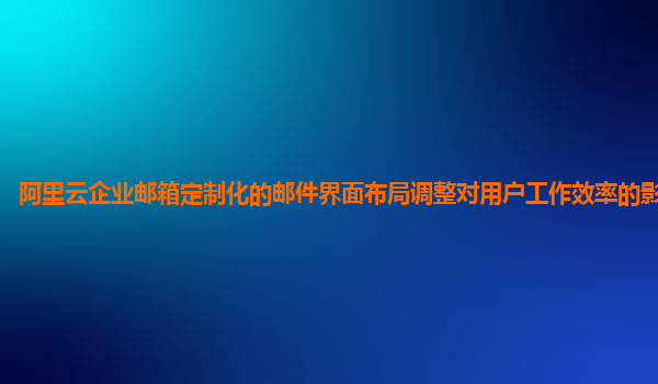 阿里云企业邮箱定制化的邮件界面布局调整对用户工作效率的影响评估？