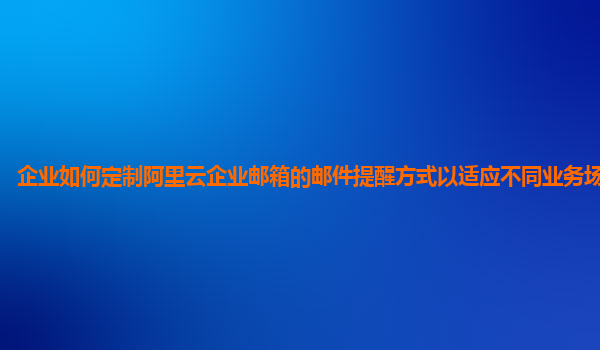 企业如何定制阿里云企业邮箱的邮件提醒方式以适应不同业务场景需求？