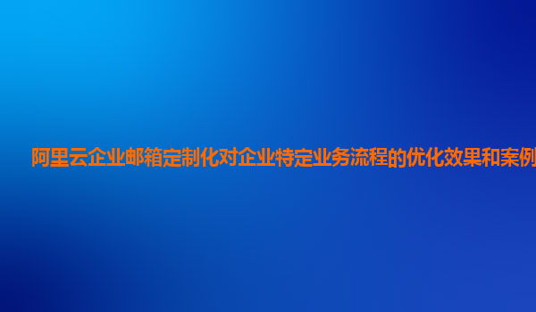 阿里云企业邮箱定制化对企业特定业务流程的优化效果和案例分享？