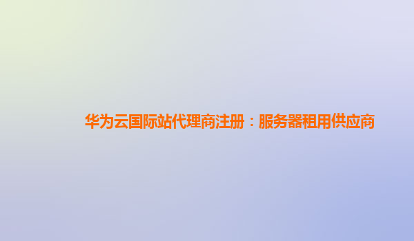 华为云国际站代理商注册：服务器租用供应商