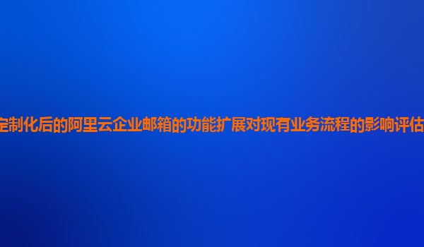 定制化后的阿里云企业邮箱的功能扩展对现有业务流程的影响评估和应对策略？