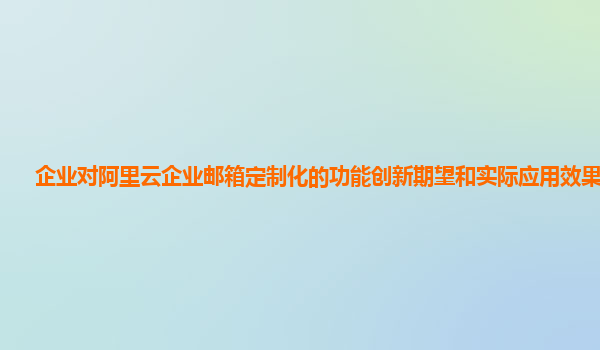 企业对阿里云企业邮箱定制化的功能创新期望和实际应用效果评估？