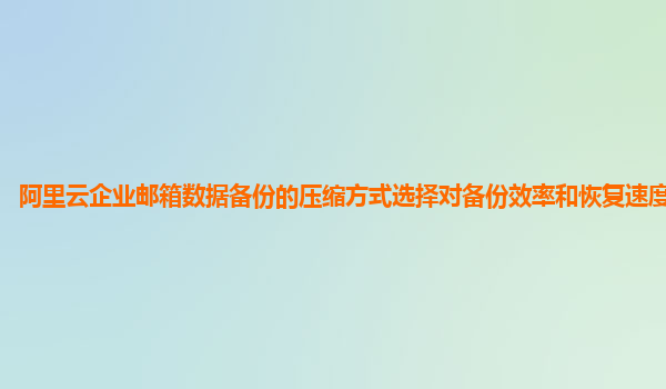 阿里云企业邮箱数据备份的压缩方式选择对备份效率和恢复速度的影响？