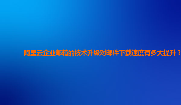 阿里云企业邮箱的技术升级对邮件下载速度有多大提升？