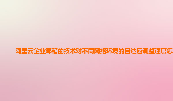 阿里云企业邮箱的技术对不同网络环境的自适应调整速度怎样？