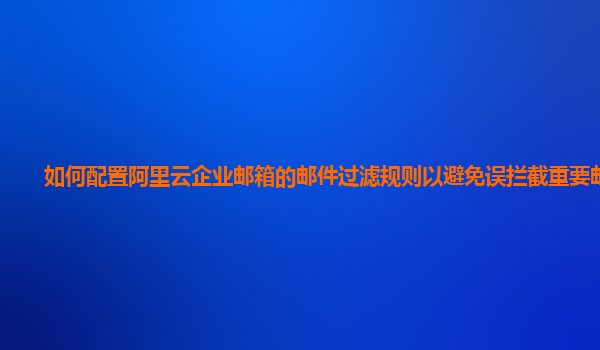 如何配置阿里云企业邮箱的邮件过滤规则以避免误拦截重要邮件？