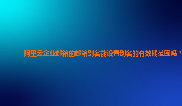 阿里云企业邮箱的邮箱别名能设置别名的有效期范围吗？