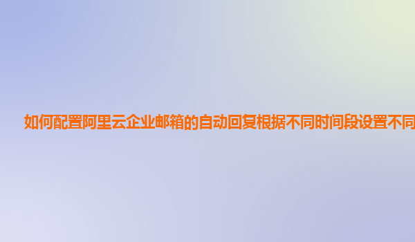 如何配置阿里云企业邮箱的自动回复根据不同时间段设置不同内容？