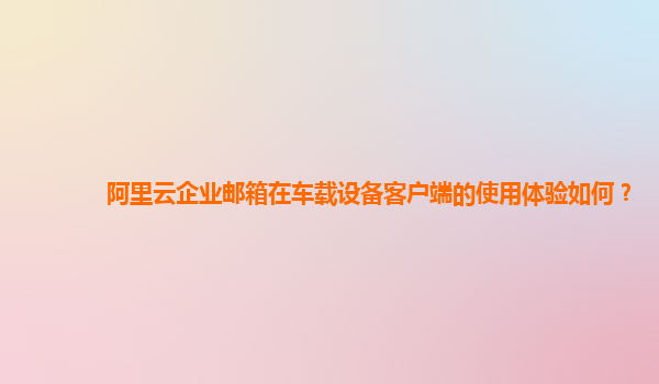 阿里云企业邮箱在车载设备客户端的使用体验如何？