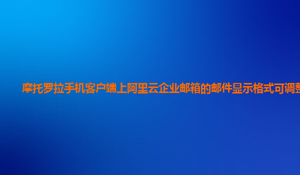 摩托罗拉手机客户端上阿里云企业邮箱的邮件显示格式可调整吗？