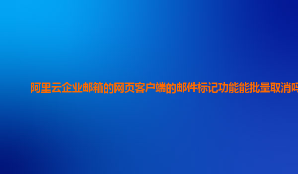 阿里云企业邮箱的网页客户端的邮件标记功能能批量取消吗？