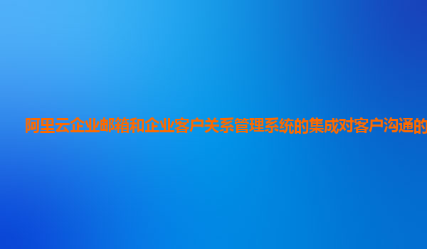 阿里云企业邮箱和企业客户关系管理系统的集成对客户沟通的提升？