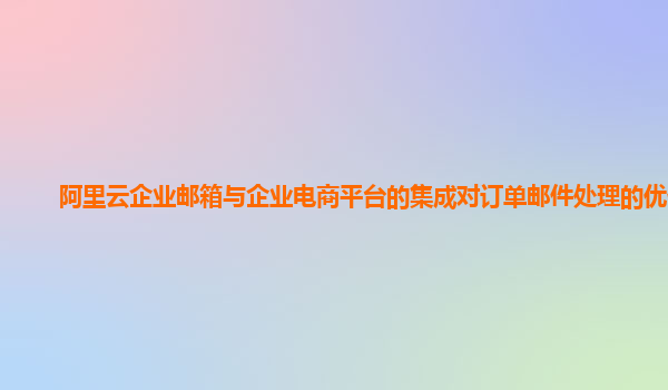 阿里云企业邮箱与企业电商平台的集成对订单邮件处理的优化？