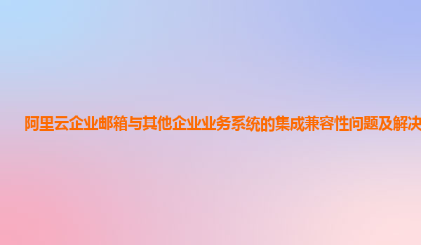 阿里云企业邮箱与其他企业业务系统的集成兼容性问题及解决方案？