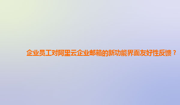 企业员工对阿里云企业邮箱的新功能界面友好性反馈？