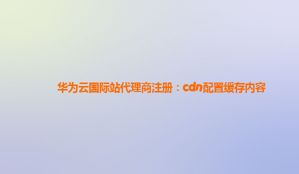 华为云国际站代理商注册：cdn配置缓存内容