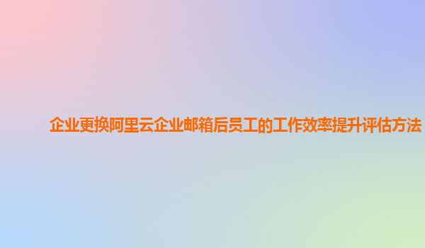 企业更换阿里云企业邮箱后员工的工作效率提升评估方法？