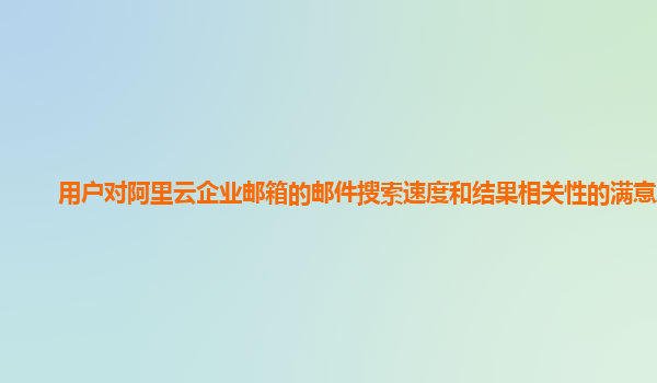 用户对阿里云企业邮箱的邮件搜索速度和结果相关性的满意度？