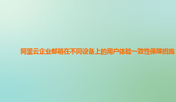 阿里云企业邮箱在不同设备上的用户体验一致性保障措施？