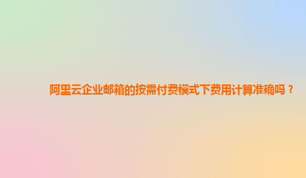 阿里云企业邮箱的按需付费模式下费用计算准确吗？