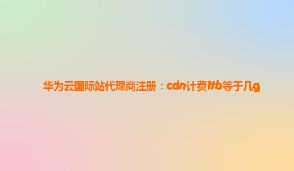 华为云国际站代理商注册：cdn计费1tb等于几g