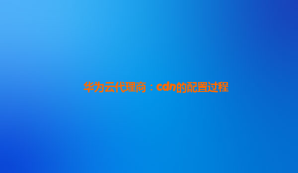 华为云代理商：cdn的配置过程