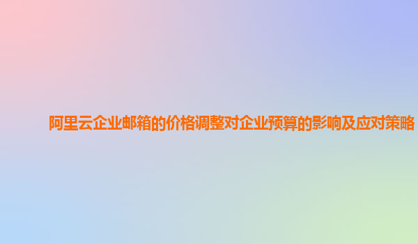 阿里云企业邮箱的价格调整对企业预算的影响及应对策略？