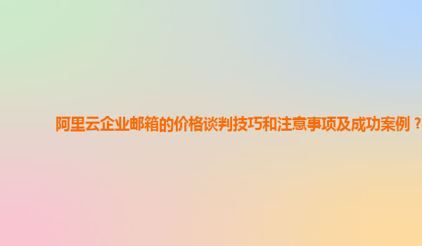 阿里云企业邮箱的价格谈判技巧和注意事项及成功案例？