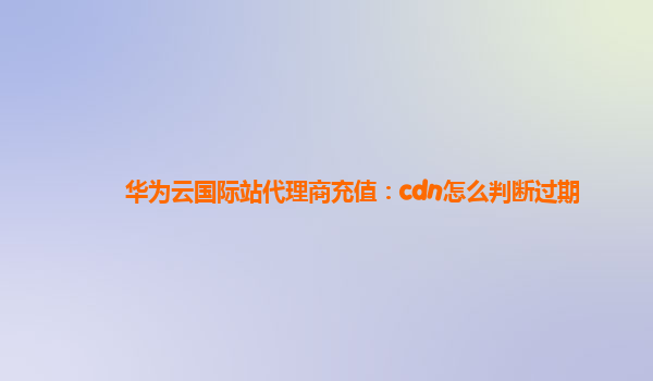 华为云国际站代理商充值：cdn怎么判断过期