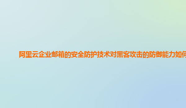 阿里云企业邮箱的安全防护技术对黑客攻击的防御能力如何？