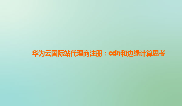 华为云国际站代理商注册：cdn和边缘计算思考