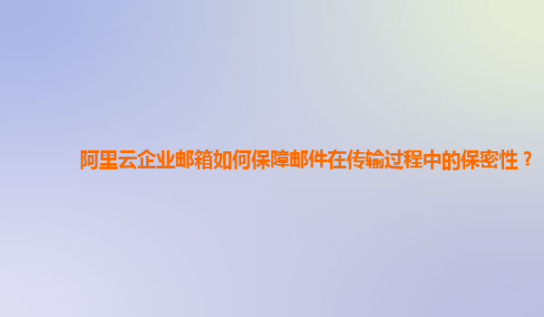 阿里云企业邮箱如何保障邮件在传输过程中的保密性？