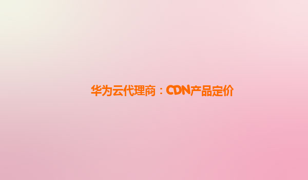 华为云代理商：CDN产品定价