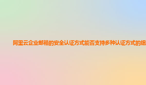 阿里云企业邮箱的安全认证方式能否支持多种认证方式的组合？