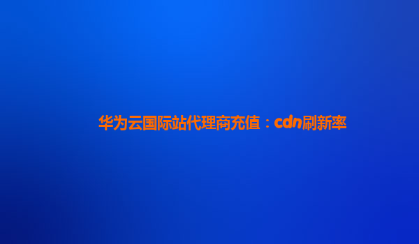 华为云国际站代理商充值：cdn刷新率