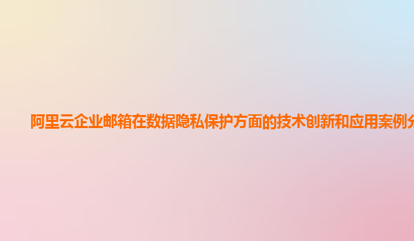 阿里云企业邮箱在数据隐私保护方面的技术创新和应用案例分享？