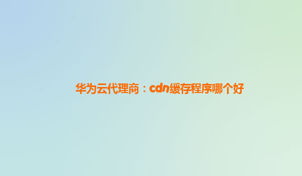 华为云代理商：cdn缓存程序哪个好