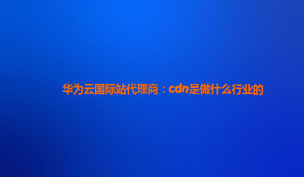 华为云国际站代理商：cdn是做什么行业的