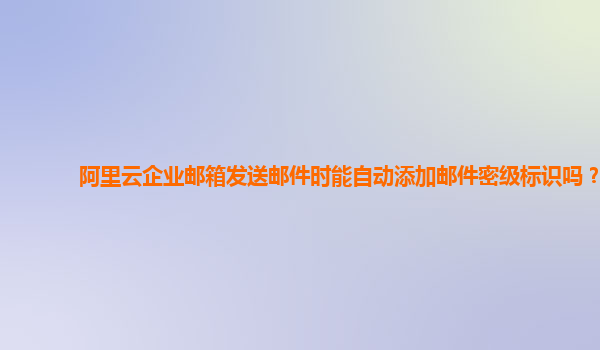 阿里云企业邮箱发送邮件时能自动添加邮件密级标识吗？