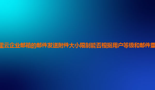 阿里云企业邮箱的邮件发送附件大小限制能否根据用户等级和邮件重要性灵活调整？